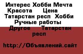 Интерес.Хобби.Мечта .Красота . › Цена ­ 45 - Татарстан респ. Хобби. Ручные работы » Другое   . Татарстан респ.